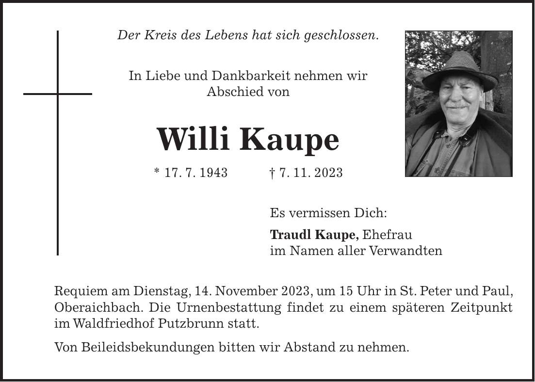 Der Kreis des Lebens hat sich geschlossen. In Liebe und Dankbarkeit nehmen wir Abschied von Willi Kaupe * 17. 7. 1943 + 7. 11. 2023 Es vermissen Dich: Traudl Kaupe, Ehefrau im Namen aller Verwandten Requiem am Dienstag, 14. November 2023, um 15 Uhr in St. Peter und Paul, Oberaichbach. Die Urnenbestattung findet zu einem späteren Zeitpunkt im Waldfriedhof Putzbrunn statt. Von Beileidsbekundungen bitten wir Abstand zu nehmen.