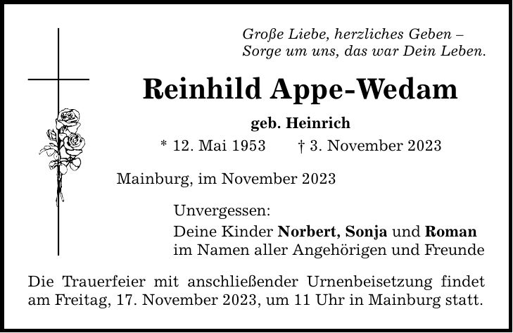Große Liebe, herzliches Geben  Sorge um uns, das war Dein Leben. Reinhild Appe-Wedam geb. Heinrich * 12. Mai 1953 3. November 2023 Mainburg, im November 2023 Unvergessen: Deine Kinder Norbert, Sonja und Roman im Namen aller Angehörigen und Freunde Die Trauerfeier mit anschließender Urnenbeisetzung findet am Freitag, 17. November 2023, um 11 Uhr in Mainburg statt.