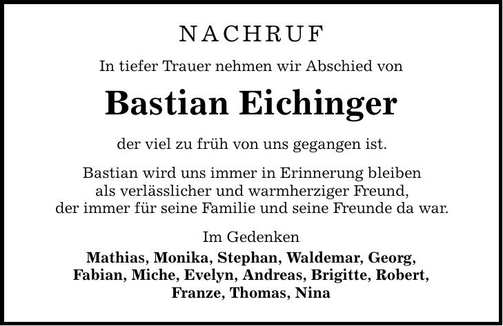 NACHRUFIn tiefer Trauer nehmen wir Abschied von Bastian Eichingerder viel zu früh von uns gegangen ist.Bastian wird uns immer in Erinnerung bleibenals verlässlicher und warmherziger Freund,der immer für seine Familie und seine Freunde da war.Im Gedenken Mathias, Monika, Stephan, Waldemar, Georg,Fabian, Miche, Evelyn, Andreas, Brigitte, Robert,Franze, Thomas, Nina