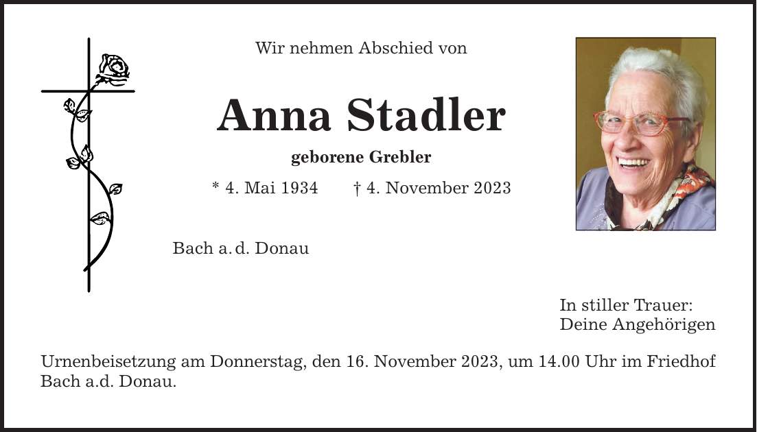 Wir nehmen Abschied von Anna Stadler geborene Grebler * 4. Mai 1934 4. November 2023 Bach a.d. Donau Urnenbeisetzung am Donnerstag, den 16. November 2023, um 14.00 Uhr im Friedhof Bach a.d. Donau. In stiller Trauer: Deine Angehörigen