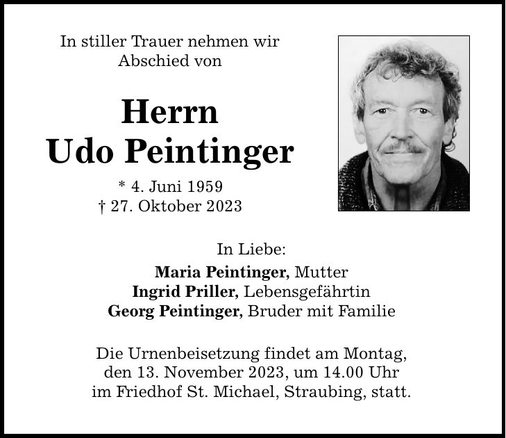 In stiller Trauer nehmen wir Abschied von Herrn Udo Peintinger * 4. Juni ***. Oktober 2023 In Liebe: Maria Peintinger, Mutter Ingrid Priller, Lebensgefährtin Georg Peintinger, Bruder mit Familie Die Urnenbeisetzung findet am Montag, den 13. November 2023, um 14.00 Uhr im Friedhof St. Michael, Straubing, statt.