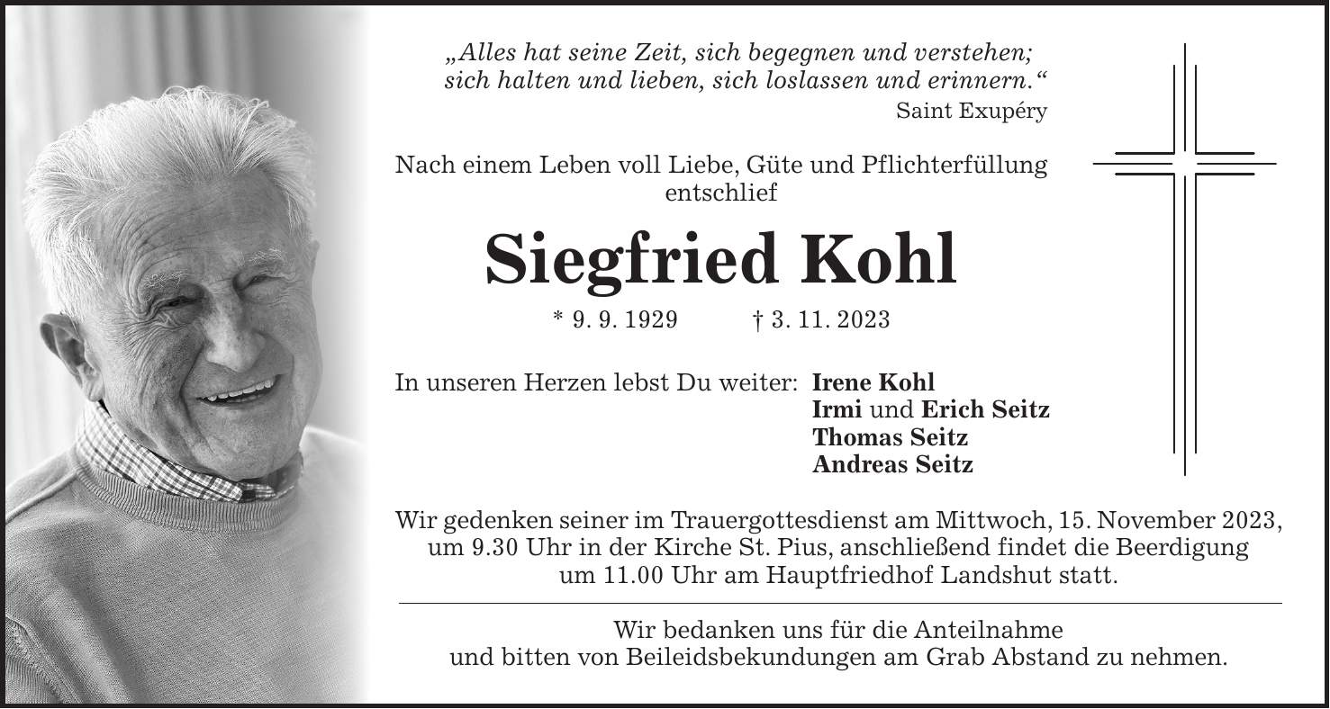 'Alles hat seine Zeit, sich begegnen und verstehen; sich halten und lieben, sich loslassen und erinnern.' Saint Exupéry Nach einem Leben voll Liebe, Güte und Pflichterfüllung entschlief Siegfried Kohl * 9. 9. 1929 + 3. 11. 2023 In unseren Herzen lebst Du weiter: Irene Kohl Irmi und Erich Seitz Thomas Seitz Andreas Seitz Wir gedenken seiner im Trauergottesdienst am Mittwoch, 15. November 2023, um 9.30 Uhr in der Kirche St. Pius, anschließend findet die Beerdigung um 11.00 Uhr am Hauptfriedhof Landshut statt. Wir bedanken uns für die Anteilnahme und bitten von Beileidsbekundungen am Grab Abstand zu nehmen.