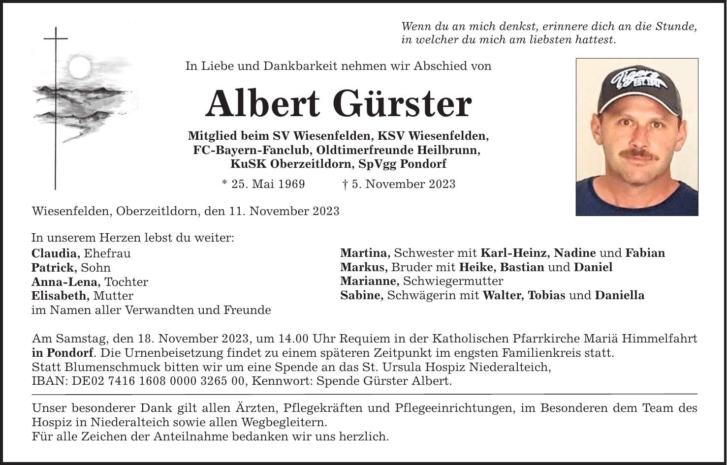 Wenn du an mich denkst, erinnere dich an die Stunde, in welcher du mich am liebsten hattest. In Liebe und Dankbarkeit nehmen wir Abschied vonAlbert GürsterMitglied beim SV Wiesenfelden, KSV Wiesenfelden ,FC-Bayern-Fanclub, Oldtimerfreunde Heilbrunn, KuSK Oberzeitldorn, SpVgg Pondorf * 25. Mai 1969  5. November 2023 Wiesenfelden, Oberzeitldorn, den 11. November 2023In unserem Herzen lebst du weiter:Claudia, EhefrauPatrick, SohnAnna-Lena, TochterElisabeth, Mutter im Namen aller Verwandten und Freunde Martina, Schwester mit Karl-Heinz, Nadine und Fabian Markus, Bruder mit Heike, Bastian und DanielMarianne, SchwiegermutterSabine, Schwägerin mit Walter, Tobias und Daniella Am Samstag, den 18. November 2023, um 14.00 Uhr Requiem in der Katholischen Pfarrkirche Mariä Himmelfahrt in Pondorf. Die Urnenbeisetzung findet zu einem späteren Zeitpunkt im engsten Familienkreis statt. Statt Blumenschmuck bitten wir um eine Spende an das St. Ursula Hospiz Niederalteich, IBAN: DE***, Kennwort: Spende Gürster Albert .Unser besonderer Dank gilt allen Ärzten, Pflegekräften und Pflegeeinrichtungen, im Besonderen dem Team des Hospiz in Niederalteich sowie allen Wegbegleitern. Für alle Zeichen der Anteilnahme bedanken wir uns herzlich.
