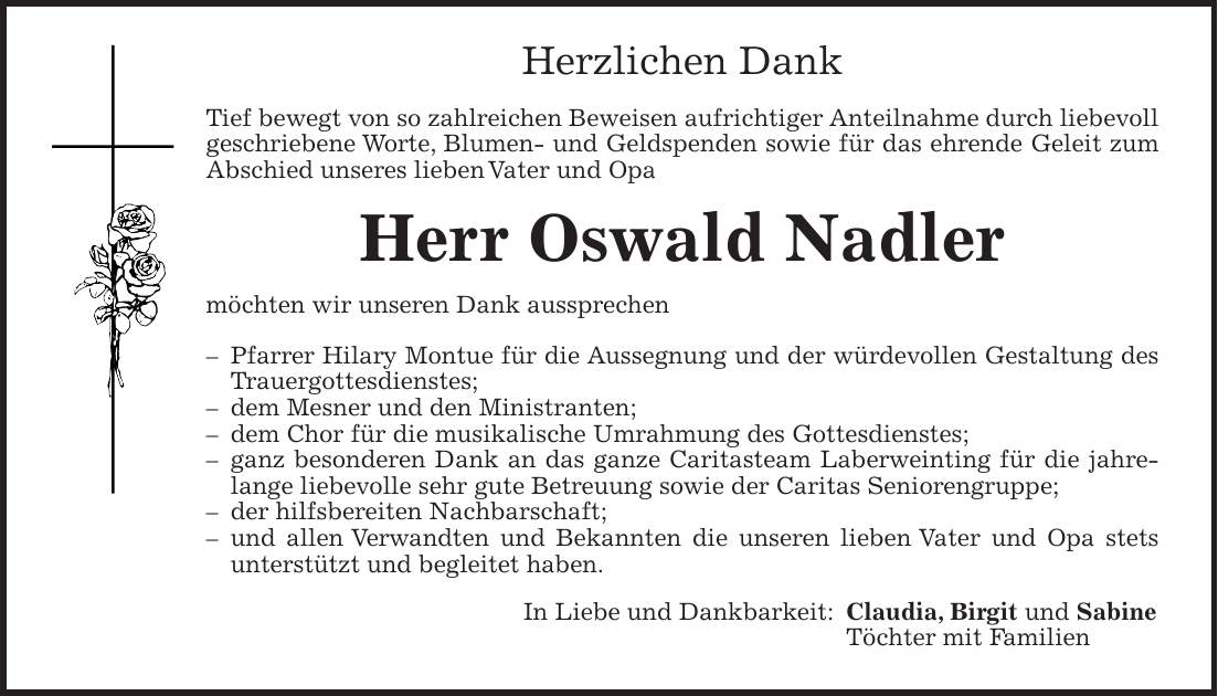 Herzlichen Dank Tief bewegt von so zahlreichen Beweisen aufrichtiger Anteilnahme durch liebevoll geschriebene Worte, Blumen- und Geldspenden sowie für das ehrende Geleit zum Abschied unseres lieben Vater und Opa Herr Oswald Nadler möchten wir unseren Dank aussprechen - Pfarrer Hilary Montue für die Aussegnung und der würdevollen Gestaltung des Trauergottesdienstes; - dem Mesner und den Ministranten; - dem Chor für die musikalische Umrahmung des Gottesdienstes; - ganz besonderen Dank an das ganze Caritasteam Laberweinting für die jahrelange liebevolle sehr gute Betreuung sowie der Caritas Seniorengruppe; - der hilfsbereiten Nachbarschaft; - und allen Verwandten und Bekannten die unseren lieben Vater und Opa stets unterstützt und begleitet haben. In Liebe und Dankbarkeit: Claudia, Birgit und Sabine Töchter mit Familien