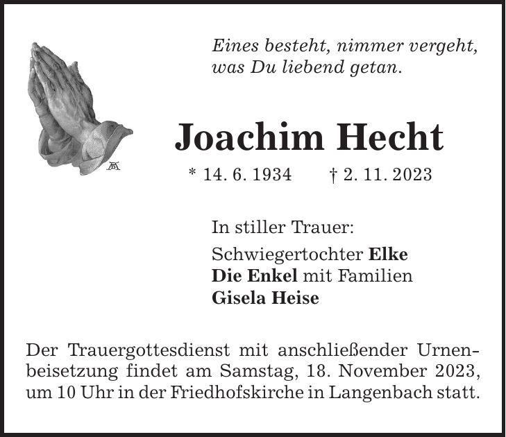 Eines besteht, nimmer vergeht, was Du liebend getan. Joachim Hecht * 14. 6. 1934 + 2. 11. 2023 In stiller Trauer: Schwiegertochter Elke Die Enkel mit Familien Gisela Heise Der Trauergottesdienst mit anschließender Urnen-beisetzung findet am Samstag, 18. November 2023, um 10 Uhr in der Friedhofskirche in Langenbach statt.