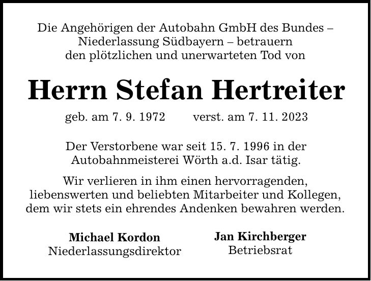 Die Angehörigen der Autobahn GmbH des Bundes  Niederlassung Südbayern  betrauern den plötzlichen und unerwarteten Tod von Herrn Stefan Hertreiter geb. am 7. 9. 1972 verst. am 7. 11. 2023 Der Verstorbene war seit 15. 7. 1996 in der Autobahnmeisterei Wörth a.d. Isar tätig. Wir verlieren in ihm einen hervorragenden, liebenswerten und beliebten Mitarbeiter und Kollegen, dem wir stets ein ehrendes Andenken bewahren werden. Michael Kordon Niederlassungsdirektor Jan Kirchberger Betriebsrat