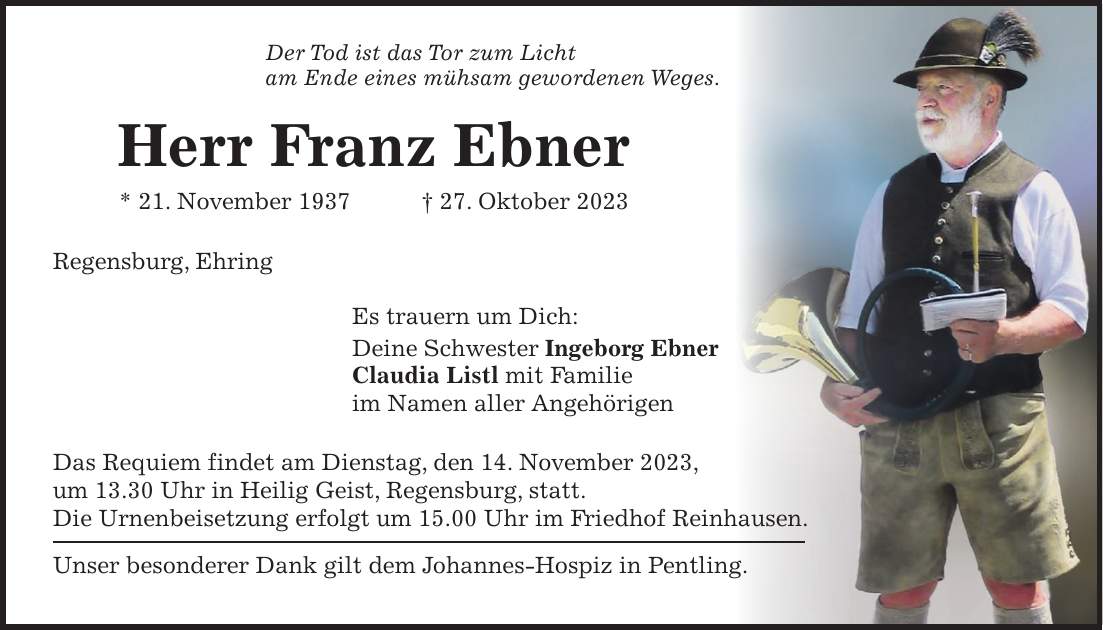 Der Tod ist das Tor zum Licht am Ende eines mühsam gewordenen Weges. Herr Franz Ebner * 21. November 1937 + 27. Oktober 2023 Regensburg, Ehring Es trauern um Dich: Deine Schwester Ingeborg Ebner Claudia Listl mit Familie im Namen aller Angehörigen Das Requiem findet am Dienstag, den 14. November 2023, um 13.30 Uhr in Heilig Geist, Regensburg, statt. Die Urnenbeisetzung erfolgt um 15.00 Uhr im Friedhof Reinhausen. Unser besonderer Dank gilt dem Johannes-Hospiz in Pentling.