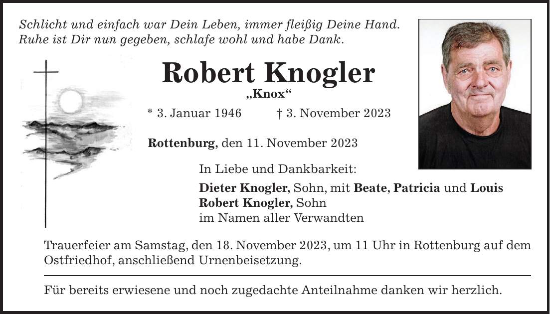 Schlicht und einfach war Dein Leben, immer fleißig Deine Hand. Ruhe ist Dir nun gegeben, schlafe wohl und habe Dank. Robert Knogler 'Knox' * 3. Januar 1946 + 3. November 2023 Rottenburg, den 11. November 2023 In Liebe und Dankbarkeit: Dieter Knogler, Sohn, mit Beate, Patricia und Louis Robert Knogler, Sohn im Namen aller Verwandten Trauerfeier am Samstag, den 18. November 2023, um 11 Uhr in Rottenburg auf dem Ostfriedhof, anschließend Urnenbeisetzung. Für bereits erwiesene und noch zugedachte Anteilnahme danken wir herzlich.