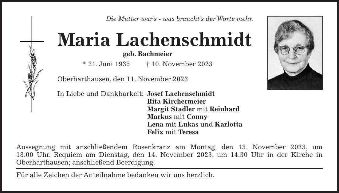 Die Mutter wars - was brauchts der Worte mehr. Maria Lachenschmidt geb. Bachmeier * 21. Juni 1935 + 10. November 2023 Oberharthausen, den 11. November 2023 In Liebe und Dankbarkeit: Josef Lachenschmidt Rita Kirchermeier Margit Stadler mit Reinhard Markus mit Conny Lena mit Lukas und Karlotta Felix mit Teresa Aussegnung mit anschließendem Rosenkranz am Montag, den 13. November 2023, um 18.00 Uhr. Requiem am Dienstag, den 14. November 2023, um 14.30 Uhr in der Kirche in Oberharthausen; anschließend Beerdigung. Für alle Zeichen der Anteilnahme bedanken wir uns herzlich.