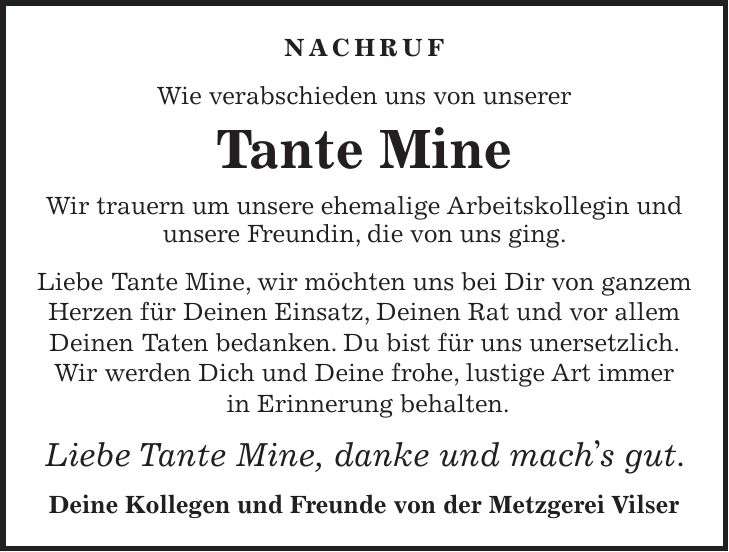 NACHRUF Wie verabschieden uns von unserer Tante Mine Wir trauern um unsere ehemalige Arbeitskollegin und unsere Freundin, die von uns ging. Liebe Tante Mine, wir möchten uns bei Dir von ganzem Herzen für Deinen Einsatz, Deinen Rat und vor allem Deinen Taten bedanken. Du bist für uns unersetzlich. Wir werden Dich und Deine frohe, lustige Art immer in Erinnerung behalten. Liebe Tante Mine, danke und machs gut. Deine Kollegen und Freunde von der Metzgerei Vilser