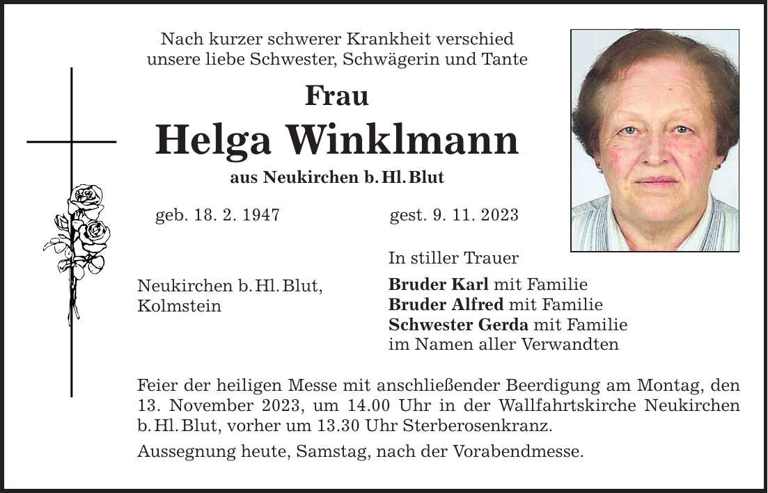 Nach kurzer schwerer Krankheit verschied unsere liebe Schwester, Schwägerin und Tante Frau Helga Winklmann aus Neukirchen b.Hl.Blut geb. 18. 2. 1947 gest. 9. 11. 2023 Neukirchen b.Hl.Blut, Kolmstein In stiller Trauer Bruder Karl mit Familie Bruder Alfred mit Familie Schwester Gerda mit Familie im Namen aller Verwandten Feier der heiligen Messe mit anschließender Beerdigung am Montag, den 13. November 2023, um 14.00 Uhr in der Wallfahrtskirche Neukirchen b.Hl.Blut, vorher um 13.30 Uhr Sterberosenkranz. Aussegnung heute, Samstag, nach der Vorabendmesse.