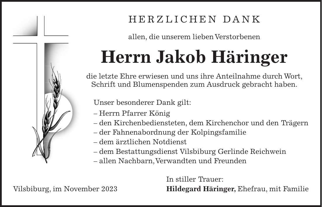 Herzlichen Dank allen, die unserem lieben Verstorbenen Herrn Jakob Häringer die letzte Ehre erwiesen und uns ihre Anteilnahme durch Wort, Schrift und Blumenspenden zum Ausdruck gebracht haben. Unser besonderer Dank gilt: - Herrn Pfarrer König - den Kirchenbediensteten, dem Kirchenchor und den Trägern - der Fahnenabordnung der Kolpingsfamilie - dem ärztlichen Notdienst - dem Bestattungsdienst Vilsbiburg Gerlinde Reichwein - allen Nachbarn, Verwandten und Freunden In stiller Trauer: Vilsbiburg, im November 2023 Hildegard Häringer, Ehefrau, mit Familie
