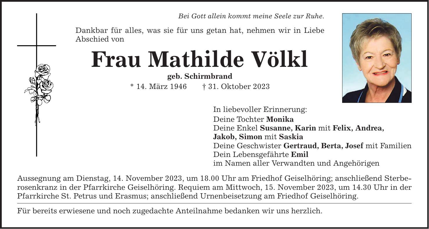 Bei Gott allein kommt meine Seele zur Ruhe. Dankbar für alles, was sie für uns getan hat, nehmen wir in Liebe Abschied von Frau Mathilde Völkl geb. Schirmbrand * 14. März ***. Oktober 2023 In liebevoller Erinnerung: Deine Tochter Monika Deine Enkel Susanne, Karin mit Felix, Andrea, Jakob, Simon mit Saskia Deine Geschwister Gertraud, Berta, Josef mit Familien Dein Lebensgefährte Emil im Namen aller Verwandten und Angehörigen Aussegnung am Dienstag, 14. November 2023, um 18.00 Uhr am Friedhof Geiselhöring; anschließend Sterberosenkranz in der Pfarrkirche Geiselhöring. Requiem am Mittwoch, 15. November 2023, um 14.30 Uhr in der Pfarrkirche St. Petrus und Erasmus; anschließend Urnenbeisetzung am Friedhof Geiselhöring. Für bereits erwiesene und noch zugedachte Anteilnahme bedanken wir uns herzlich.