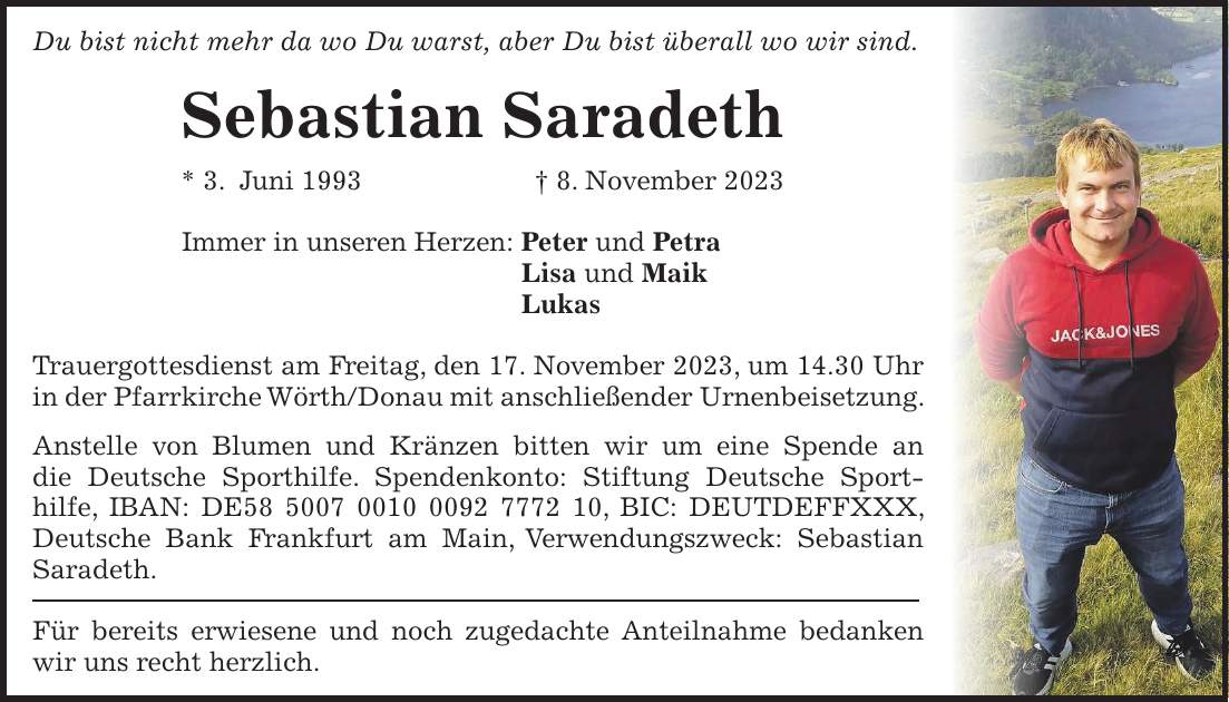 Du bist nicht mehr da wo Du warst, aber Du bist überall wo wir sind. Sebastian Saradeth * 3. Juni 1993 + 8. November 2023 Immer in unseren Herzen: Peter und Petra Lisa und Maik Lukas Trauergottesdienst am Freitag, den 17. November 2023, um 14.30 Uhr in der Pfarrkirche Wörth/Donau mit anschließender Urnenbeisetzung. Anstelle von Blumen und Kränzen bitten wir um eine Spende an die Deutsche Sporthilfe. Spendenkonto: Stiftung Deutsche Sporthilfe, IBAN: DE***, BIC: DEUTDEFFXXX, Deutsche Bank Frankfurt am Main, Verwendungszweck: Sebastian Saradeth. Für bereits erwiesene und noch zugedachte Anteilnahme bedanken wir uns recht herzlich.