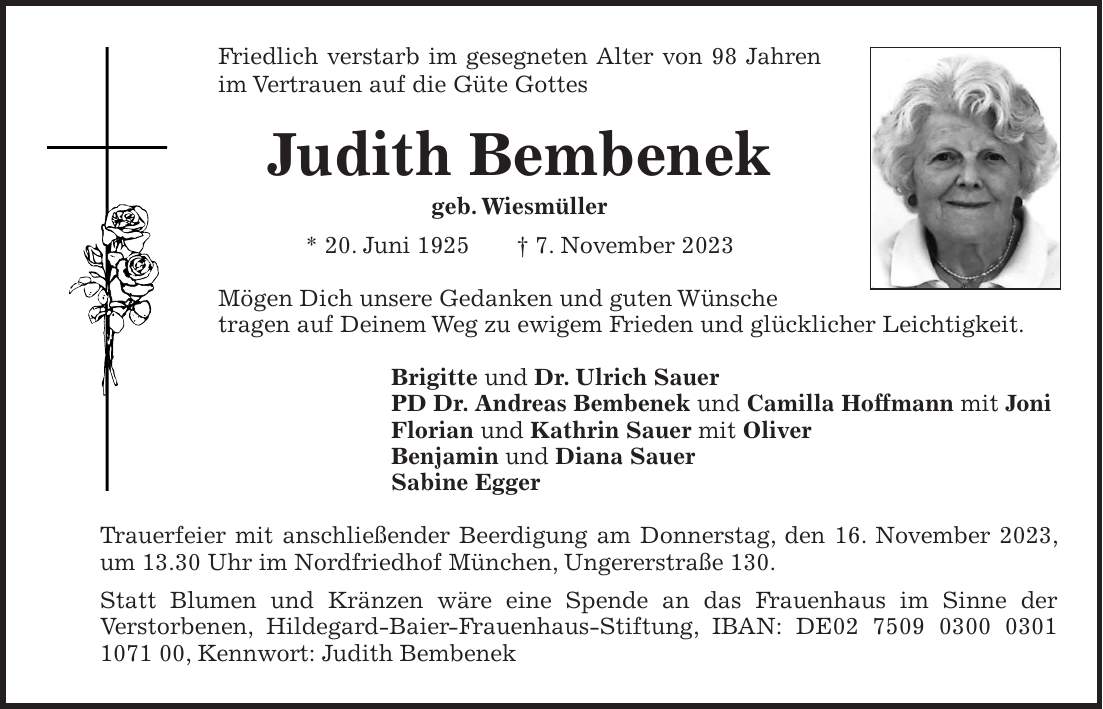 Friedlich verstarb im gesegneten Alter von 98 Jahren im Vertrauen auf die Güte Gottes Judith Bembenek geb. Wiesmüller * 20. Juni 1925 + 7. November 2023 Mögen Dich unsere Gedanken und guten Wünsche tragen auf Deinem Weg zu ewigem Frieden und glücklicher Leichtigkeit. Brigitte und Dr. Ulrich Sauer PD Dr. Andreas Bembenek und Camilla Hoffmann mit Joni Florian und Kathrin Sauer mit Oliver Benjamin und Diana Sauer Sabine Egger Trauerfeier mit anschließender Beerdigung am Donnerstag, den 16. November 2023, um 13.30 Uhr im Nordfriedhof München, Ungererstraße 130. Statt Blumen und Kränzen wäre eine Spende an das Frauenhaus im Sinne der Verstorbenen, Hildegard-Baier-Frauenhaus-Stiftung, IBAN: DE***, Kennwort: Judith Bembenek