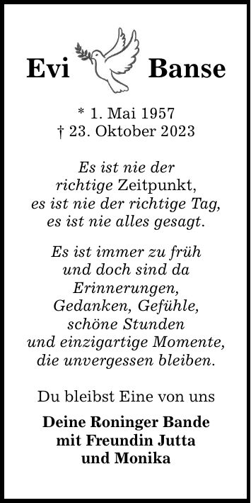 Evi   Banse * 1. Mai ***. Oktober 2023 Es ist nie der richtige Zeitpunkt, es ist nie der richtige Tag, es ist nie alles gesagt. Es ist immer zu früh und doch sind da Erinnerungen, Gedanken, Gefühle, schöne Stunden und einzigartige Momente, die unvergessen bleiben. Du bleibst Eine von uns Deine Roninger Bande mit Freundin Jutta und Monika