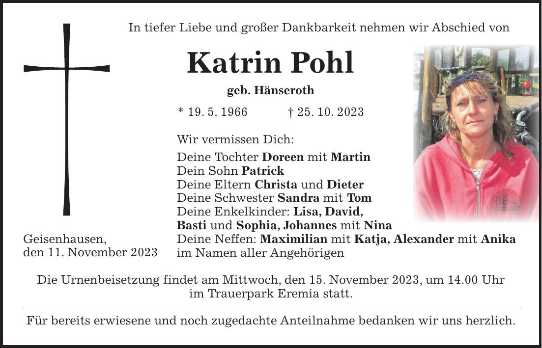 In tiefer Liebe und großer Dankbarkeit nehmen wir Abschied von Katrin Pohl geb. Hänseroth * 19. 5. 1966 + 25. 10. 2023 Wir vermissen Dich: Deine Tochter Doreen mit Martin Dein Sohn Patrick Deine Eltern Christa und Dieter Deine Schwester Sandra mit Tom Deine Enkelkinder: Lisa, David, Basti und Sophia, Johannes mit Nina Deine Neffen: Maximilian mit Katja, Alexander mit Anika im Namen aller Angehörigen Die Urnenbeisetzung findet am Mittwoch, den 15. November 2023, um 14.00 Uhr im Trauerpark Eremia statt. Für bereits erwiesene und noch zugedachte Anteilnahme bedanken wir uns herzlich.Geisenhausen, den 11. November 2023