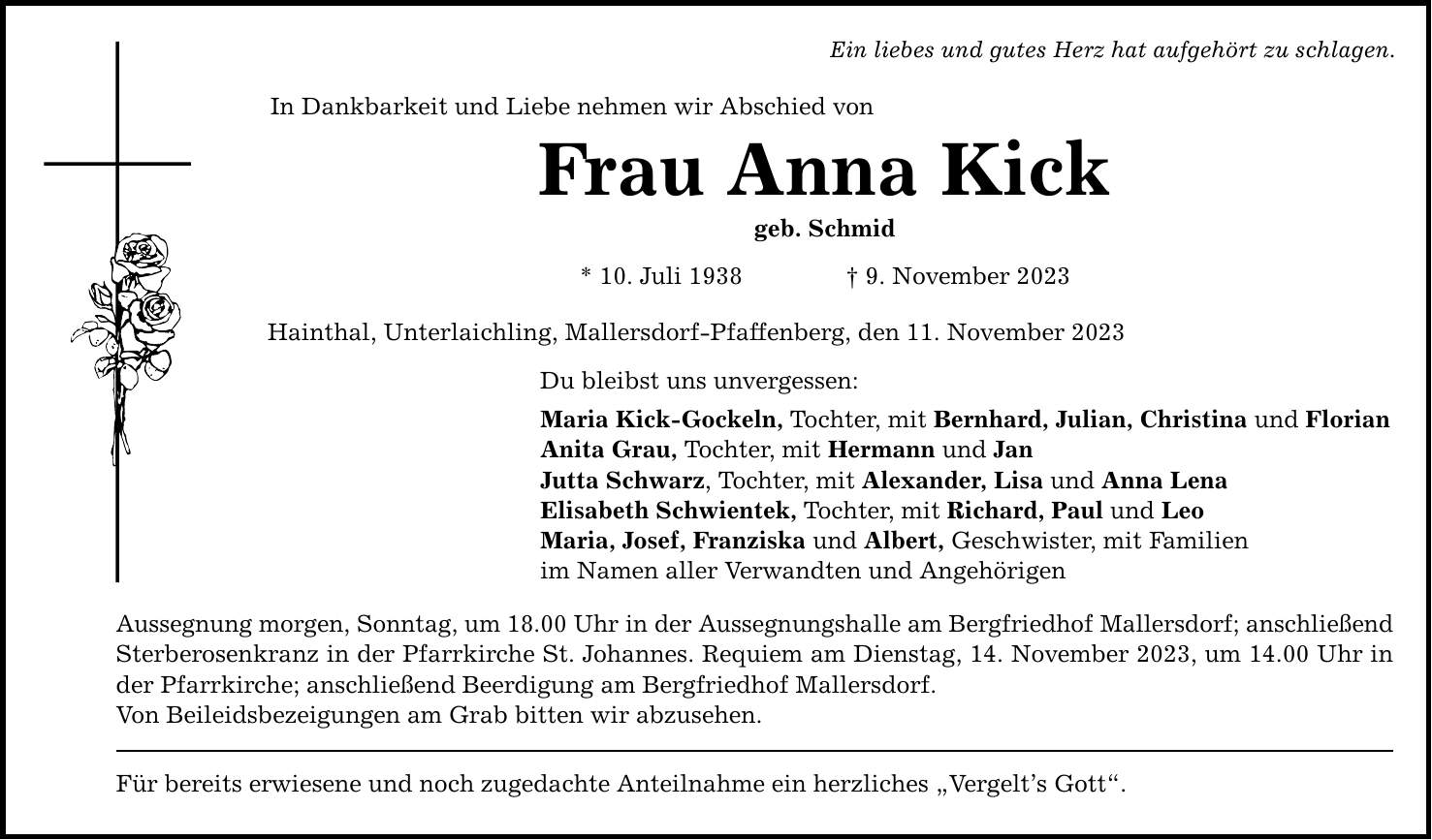 Ein liebes und gutes Herz hat aufgehört zu schlagen. In Dankbarkeit und Liebe nehmen wir Abschied von Frau Anna Kick geb. Schmid * 10. Juli 1938  9. November 2023 Hainthal, Unterlaichling, Mallersdorf-Pfaffenberg, den 11. November 2023 Du bleibst uns unvergessen: Maria Kick-Gockeln, Tochter, mit Bernhard, Julian, Christina und Florian Anita Grau, Tochter, mit Hermann und Jan Jutta Schwarz, Tochter, mit Alexander, Lisa und Anna Lena Elisabeth Schwientek, Tochter, mit Richard, Paul und Leo Maria, Josef, Franziska und Albert, Geschwister, mit Familien im Namen aller Verwandten und Angehörigen Aussegnung morgen, Sonntag, um 18.00 Uhr in der Aussegnungshalle am Bergfriedhof Mallersdorf; anschließend Sterberosenkranz in der Pfarrkirche St. Johannes. Requiem am Dienstag, 14. November 2023, um 14.00 Uhr in der Pfarrkirche; anschließend Beerdigung am Bergfriedhof Mallersdorf. Von Beileidsbezeigungen am Grab bitten wir abzusehen. Für bereits erwiesene und noch zugedachte Anteilnahme ein herzliches Vergelts Gott.