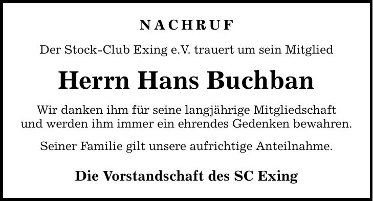 Nachruf Der Stock-Club Exing e.V. trauert um sein Mitglied Herrn Hans Buchban Wir danken ihm für seine langjährige Mitgliedschaft und werden ihm immer ein ehrendes Gedenken bewahren. Seiner Familie gilt unsere aufrichtige Anteilnahme. Die Vorstandschaft des SC Exing