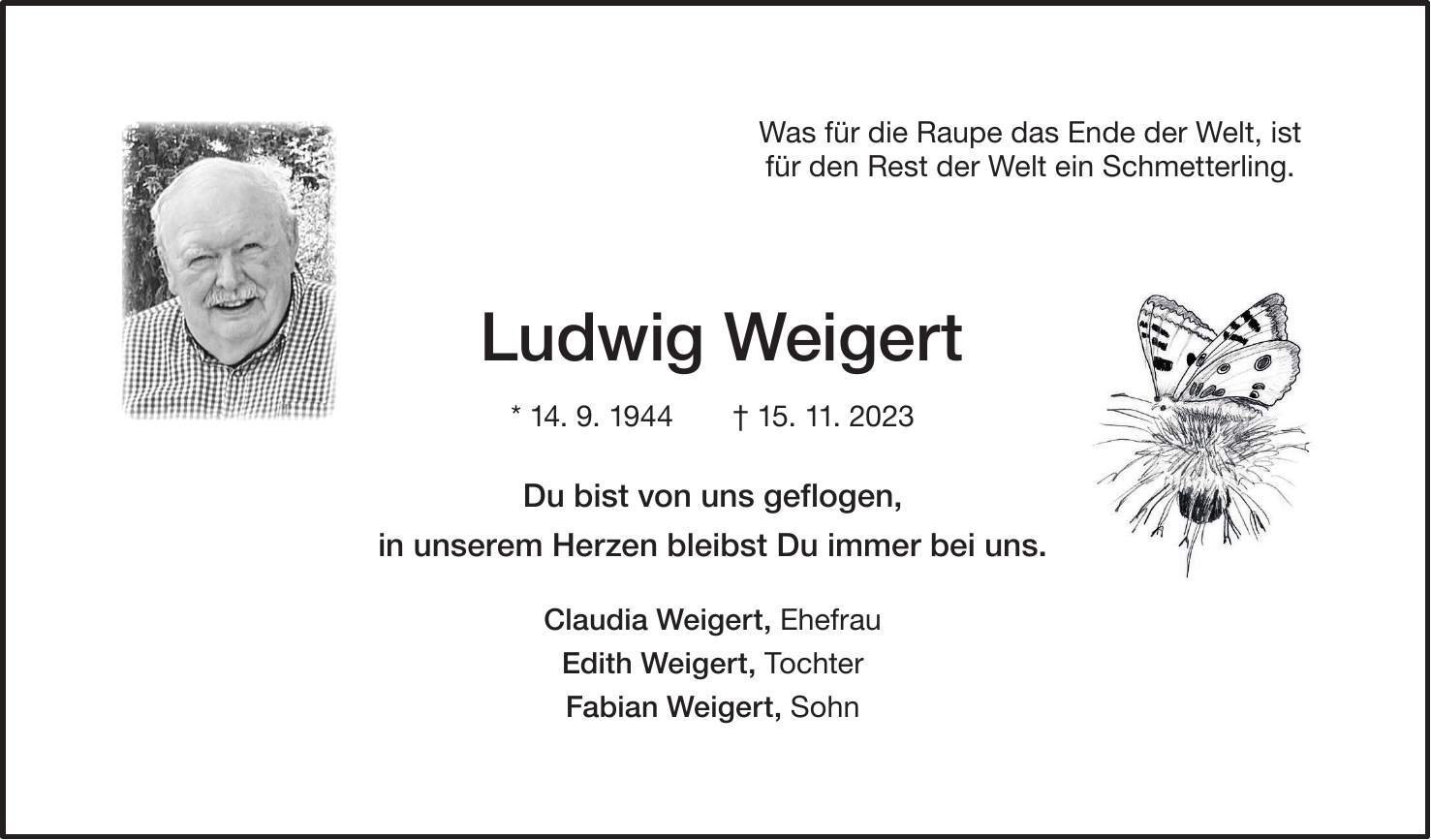 Ludwig Weigert * 14. 9. 1944 + 15. 11. 2023 Du bist von uns geflogen, in unserem Herzen bleibst Du immer bei uns. Claudia Weigert, Ehefrau Edith Weigert, Tochter Fabian Weigert, SohnWas für die Raupe das Ende der Welt, ist für den Rest der Welt ein Schmetterling.