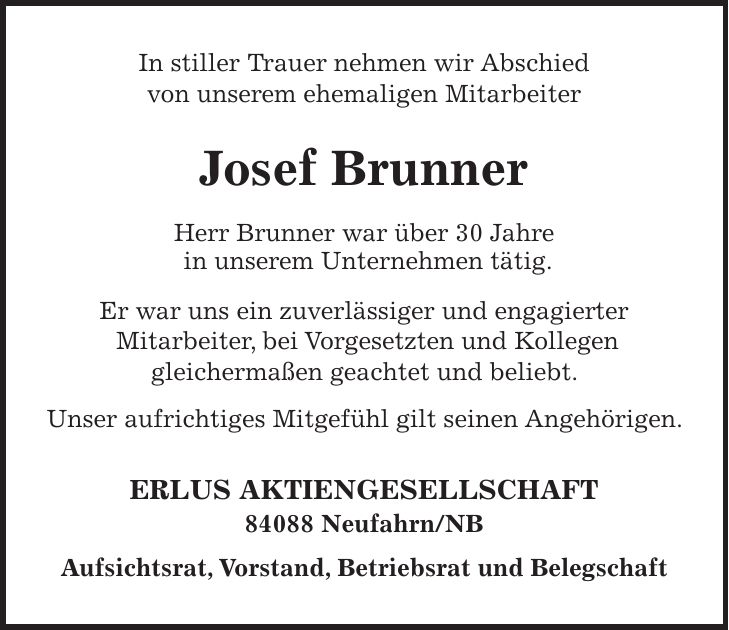In stiller Trauer nehmen wir Abschied von unserem ehemaligen Mitarbeiter Josef Brunner Herr Brunner war über 30 Jahre in unserem Unternehmen tätig. Er war uns ein zuverlässiger und engagierter Mitarbeiter, bei Vorgesetzten und Kollegen gleichermaßen geachtet und beliebt. Unser aufrichtiges Mitgefühl gilt seinen Angehörigen. ERLUS AKTIENGESELLSCHAFT 84088 Neufahrn/NB Aufsichtsrat, Vorstand, Betriebsrat und Belegschaft
