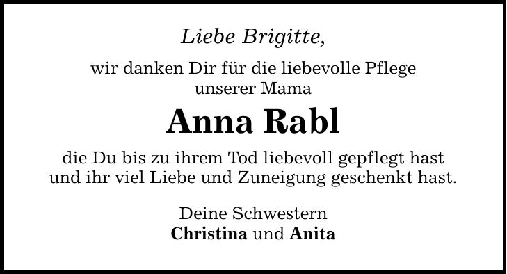 Liebe Brigitte, wir danken Dir für die liebevolle Pflege unserer Mama Anna Rabl die Du bis zu ihrem Tod liebevoll gepflegt hast und ihr viel Liebe und Zuneigung geschenkt hast. Deine Schwestern Christina und Anita