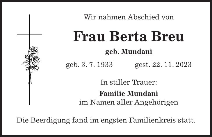Wir nahmen Abschied von Frau Berta Breu geb. Mundani geb. 3. 7. 1933 gest. 22. 11. 2023 In stiller Trauer: Familie Mundani im Namen aller Angehörigen Die Beerdigung fand im engsten Familienkreis statt.