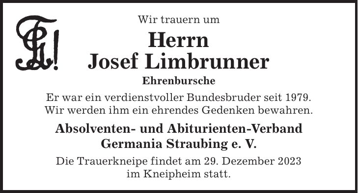 Wir trauern um Herrn Josef Limbrunner Ehrenbursche Er war ein verdienstvoller Bundesbruder seit 1979. Wir werden ihm ein ehrendes Gedenken bewahren. Absolventen- und Abiturienten-Verband Germania Straubing e. V. Die Trauerkneipe findet am 29. Dezember 2023 im Kneipheim statt.