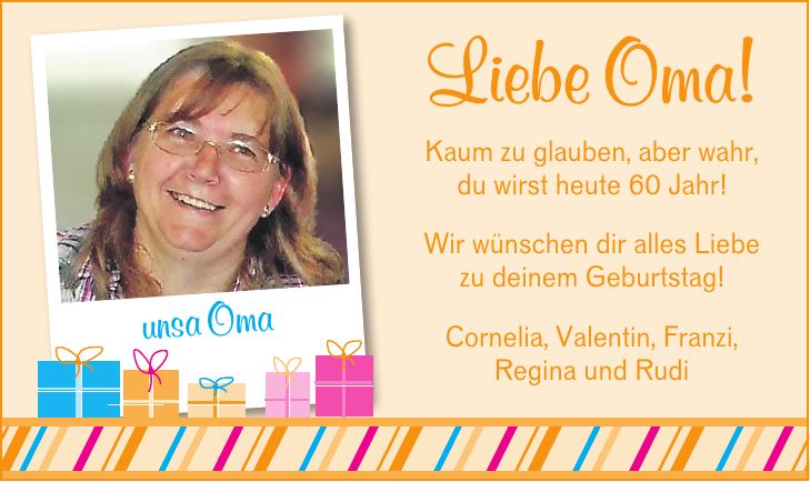 Liebe Oma! Kaum zu glauben, aber wahr, du wirst heute 60 Jahr! Wir wünschen dir alles Liebe zu deinem Geburtstag! unsa Oma Cornelia, Valentin, Franzi, Regina und Rudiunsa OmaLiebe Oma! Kaum zu glauben, aber wahr, du wirst heute 60 Jahr! Wir wünschen dir alles Liebe zu deinem Geburtstag! Cornelia, Valentin, Franzi, Regina und Rudi