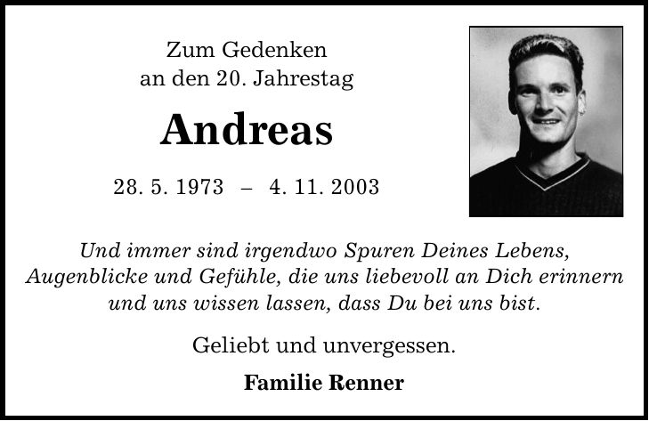 Zum Gedenken an den 20. Jahrestag Andreas 28. 5. 19734. 11. 2003 Und immer sind irgendwo Spuren Deines Lebens, Augenblicke und Gefühle, die uns liebevoll an Dich erinnern und uns wissen lassen, dass Du bei uns bist. Geliebt und unvergessen. Familie Renner