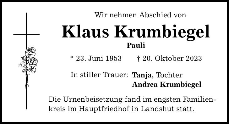 Wir nehmen Abschied von Klaus Krumbiegel Pauli * 23. Juni ***. Oktober 2023 In stiller Trauer: Tanja, Tochter Andrea Krumbiegel Die Urnenbeisetzung fand im engsten Familien- kreis im Hauptfriedhof in Landshut statt.