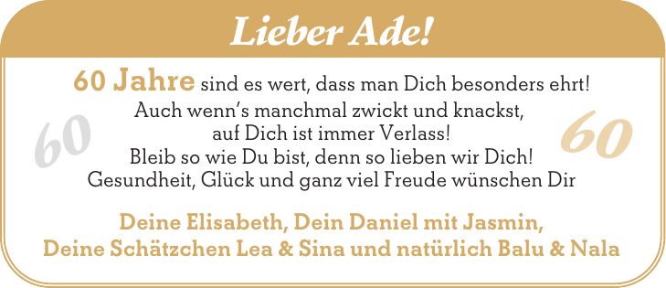 Lieber Ade! 60 Jahre sind es wert, dass man Dich besonders ehrt! Auch wenns manchmal zwickt und knackst, auf Dich ist immer Verlass! Bleib so wie Du bist, denn so lieben wir Dich! Gesundheit, Glück und ganz viel Freude wünschen Dir Deine Elisabeth, Dein Daniel mit Jasmin, Deine Schätzchen Lea & Sina und natürlich Balu & Nala 60 60