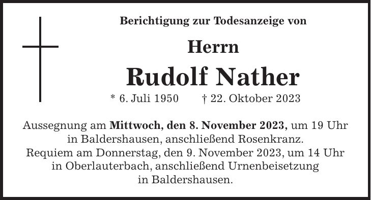 Berichtigung zur Todesanzeige von Herrn Rudolf Nather * 6. Juli 1950 + 22. Oktober 2023 Aussegnung am Mittwoch, den 8. November 2023, um 19 Uhr in Baldershausen, anschließend Rosenkranz. Requiem am Donnerstag, den 9. November 2023, um 14 Uhr in Oberlauterbach, anschließend Urnenbeisetzung in Baldershausen.