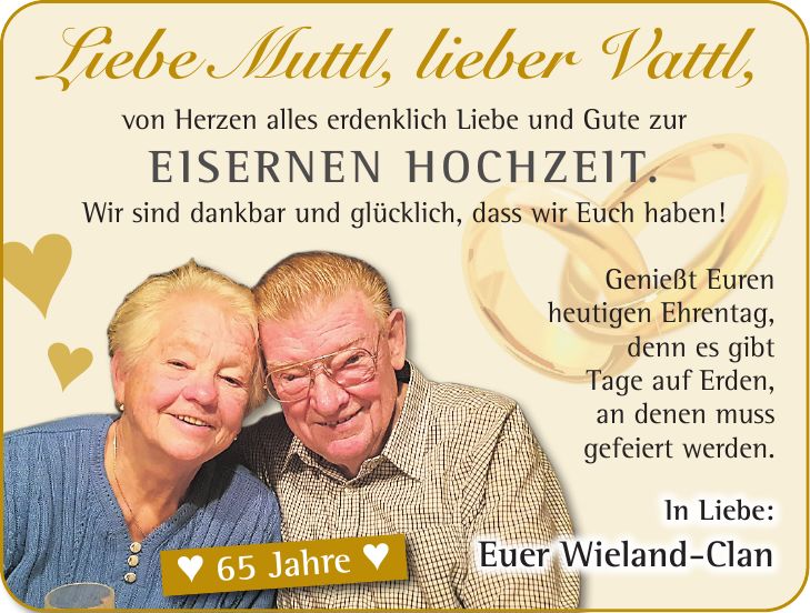 Liebe Muttl, lieber Vattl, von Herzen alles erdenklich Liebe und Gute zur Eisernen Hochzeit. Wir sind dankbar und glücklich, dass wir Euch haben!Genießt Euren heutigen Ehrentag, denn es gibt Tage auf Erden, an denen muss gefeiert werden.In Liebe: Euer Wieland-Clanª 65 Jahre ªªª