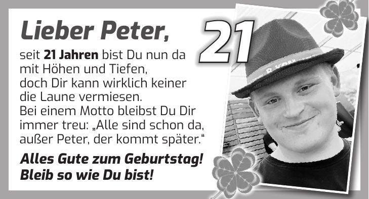 Lieber Peter, seit 21 Jahren bist Du nun da mit Höhen und Tiefen, doch Dir kann wirklich keiner die Laune vermiesen. Bei einem Motto bleibst Du Dir immer treu: 'Alle sind schon da, außer Peter, der kommt später.' Alles Gute zum Geburtstag! Bleib so wie Du bist!21