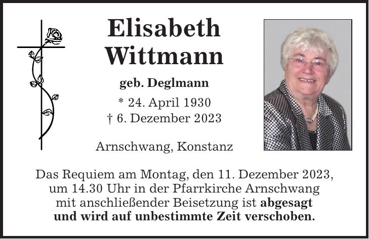 Elisabeth Wittmann geb. Deglmann * 24. April 1930 + 6. Dezember 2023 Arnschwang, Konstanz Das Requiem am Montag, den 11. Dezember 2023, um 14.30 Uhr in der Pfarrkirche Arnschwang mit anschließender Beisetzung ist abgesagt und wird auf unbestimmte Zeit verschoben.