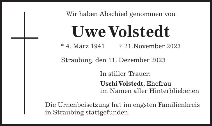 Wir haben Abschied genommen von Uwe Volstedt * 4. März 1941 + 21.November 2023 Straubing, den 11. Dezember 2023 In stiller Trauer: Uschi Volstedt, Ehefrau im Namen aller Hinterbliebenen Die Urnenbeisetzung hat im engsten Familienkreis in Straubing stattgefunden.