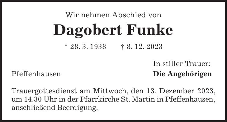 Wir nehmen Abschied von Dagobert Funke * 28. 3. 1938 + 8. 12. 2023 In stiller Trauer: Pfeffenhausen Die Angehörigen Trauergottesdienst am Mittwoch, den 13. Dezember 2023, um 14.30 Uhr in der Pfarrkirche St. Martin in Pfeffenhausen, anschließend Beerdigung.
