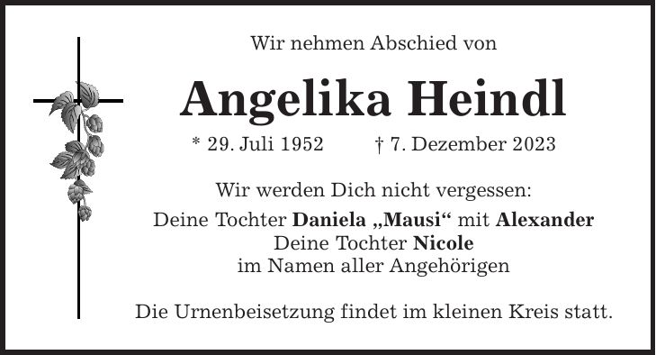 Wir nehmen Abschied von Angelika Heindl * 29. Juli 1952 + 7. Dezember 2023 Wir werden Dich nicht vergessen: Deine Tochter Daniela 'Mausi' mit Alexander Deine Tochter Nicole im Namen aller Angehörigen Die Urnenbeisetzung findet im kleinen Kreis statt.