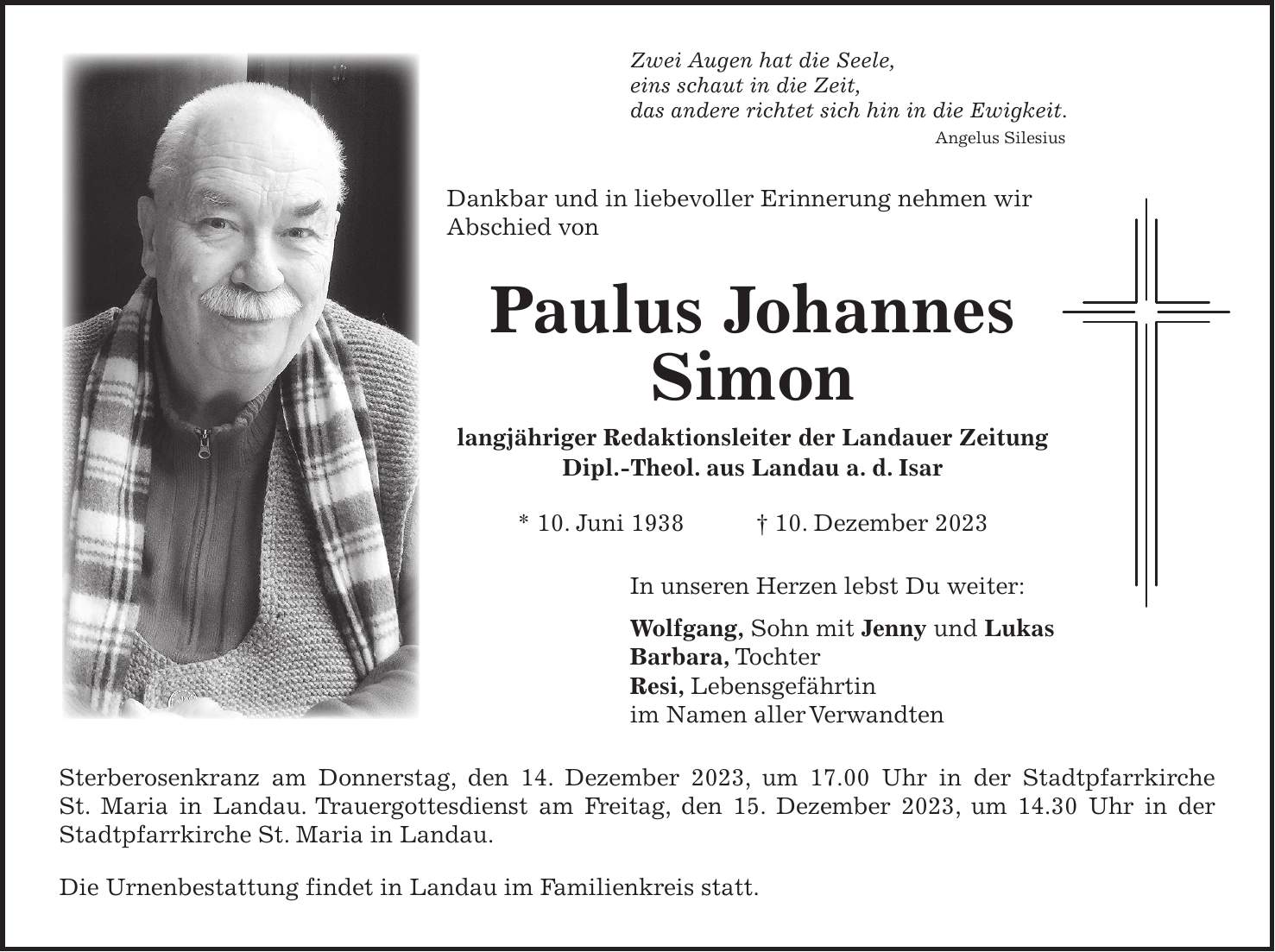 Zwei Augen hat die Seele, eins schaut in die Zeit, das andere richtet sich hin in die Ewigkeit. Angelus Silesius Dankbar und in liebevoller Erinnerung nehmen wir Abschied von Paulus Johannes Simon langjähriger Redaktionsleiter der Landauer Zeitung Dipl.-Theol. aus Landau a. d. Isar * 10. Juni 1938 + 10. Dezember 2023 In unseren Herzen lebst Du weiter: Wolfgang, Sohn mit Jenny und Lukas Barbara, Tochter Resi, Lebensgefährtin im Namen aller Verwandten Sterberosenkranz am Donnerstag, den 14. Dezember 2023, um 17.00 Uhr in der Stadtpfarrkirche ­ St. Maria in Landau. Trauergottesdienst am Freitag, den 15. Dezember 2023, um 14.30 Uhr in der Stadtpfarrkirche St. Maria in Landau. Die Urnenbestattung findet in Landau im Familienkreis statt.