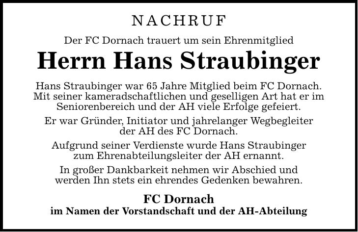 NACHRUF Der FC Dornach trauert um sein Ehrenmitglied Herrn Hans Straubinger Hans Straubinger war 65 Jahre Mitglied beim FC Dornach. Mit seiner kameradschaftlichen und geselligen Art hat er im Seniorenbereich und der AH viele Erfolge gefeiert. Er war Gründer, Initiator und jahrelanger Wegbegleiter der AH des FC Dornach. Aufgrund seiner Verdienste wurde Hans Straubinger zum Ehrenabteilungsleiter der AH ernannt. In großer Dankbarkeit nehmen wir Abschied und werden Ihn stets ein ehrendes Gedenken bewahren. FC Dornach im Namen der Vorstandschaft und der AH-Abteilung