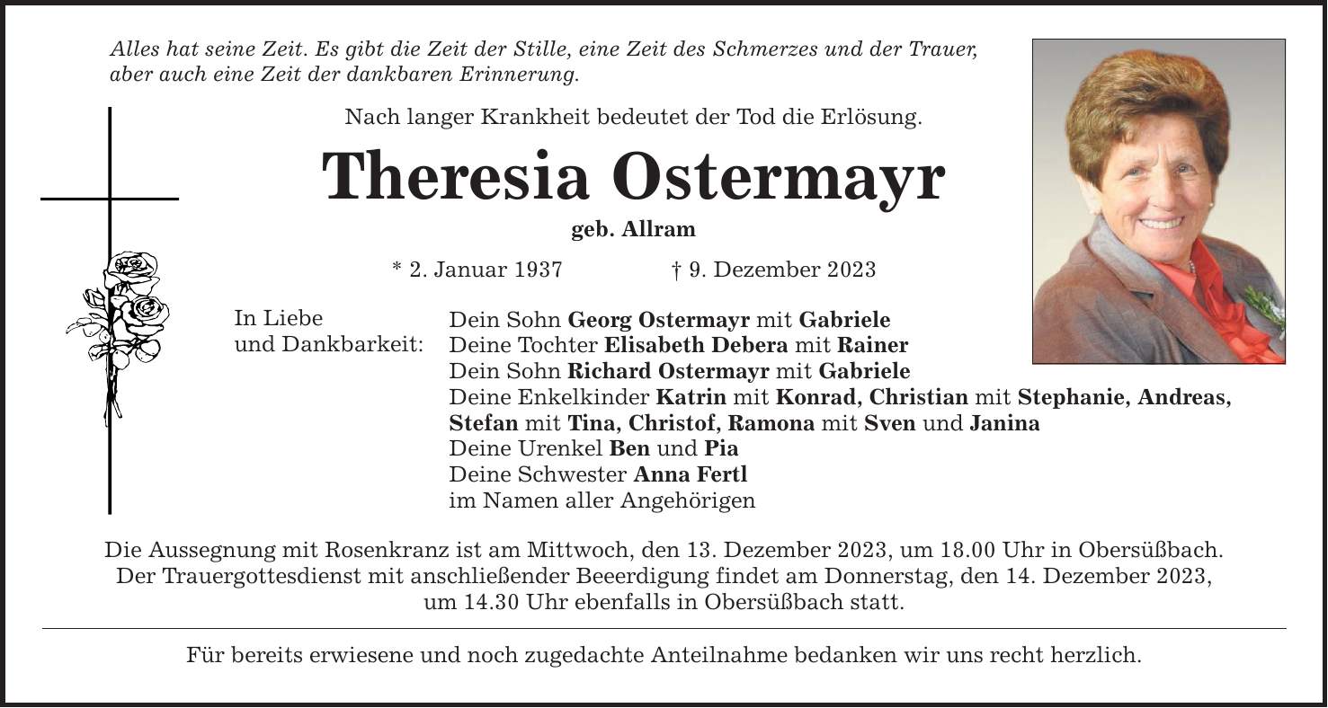 Alles hat seine Zeit. Es gibt die Zeit der Stille, eine Zeit des Schmerzes und der Trauer, aber auch eine Zeit der dankbaren Erinnerung. Nach langer Krankheit bedeutet der Tod die Erlösung. Theresia Ostermayr geb. Allram * 2. Januar 1937  9. Dezember 2023 In Liebe und Dankbarkeit: Dein Sohn Georg Ostermayr mit Gabriele Deine Tochter Elisabeth Debera mit Rainer Dein Sohn Richard Ostermayr mit Gabriele Deine Enkelkinder Katrin mit Konrad, Christian mit Stephanie, Andreas, Stefan mit Tina, Christof, Ramona mit Sven und Janina Deine Urenkel Ben und Pia Deine Schwester Anna Fertl im Namen aller Angehörigen Die Aussegnung mit Rosenkranz ist am Mittwoch, den 13. Dezember 2023, um 18.00 Uhr in Obersüßbach. Der Trauergottesdienst mit anschließender Beeerdigung findet am Donnerstag, den 14. Dezember 2023, um 14.30 Uhr ebenfalls in Obersüßbach statt. Für bereits erwiesene und noch zugedachte Anteilnahme bedanken wir uns recht herzlich.