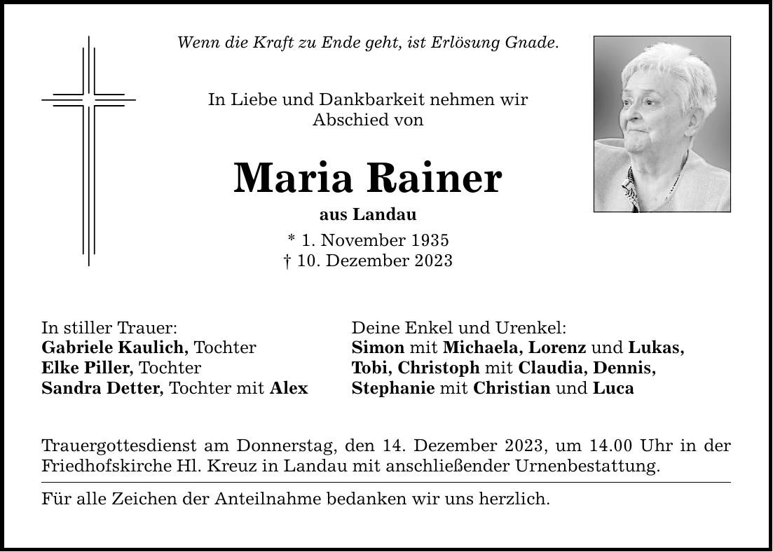 Wenn die Kraft zu Ende geht, ist Erlösung Gnade. In Liebe und Dankbarkeit nehmen wir Abschied von Maria Rainer aus Landau * 1. November ***. Dezember 2023 In stiller Trauer: Gabriele Kaulich, Tochter Elke Piller, Tochter Sandra Detter, Tochter mit Alex Deine Enkel und Urenkel: Simon mit Michaela, Lorenz und Lukas, Tobi, Christoph mit Claudia, Dennis, Stephanie mit Christian und Luca Trauergottesdienst am Donnerstag, den 14. Dezember 2023, um 14.00 Uhr in der Friedhofskirche Hl. Kreuz in Landau mit anschließender Urnenbestattung. Für alle Zeichen der Anteilnahme bedanken wir uns herzlich.