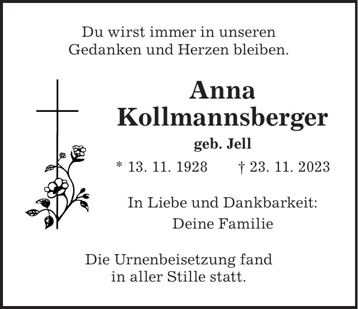 In Liebe und Dankbarkeit: Deine FamilieDu wirst immer in unseren Gedanken und Herzen bleiben.Anna Kollmannsberger geb. Jell * 13. 11. 1928 + 23. 11. 2023Die Urnenbeisetzung fand in aller Stille statt.
