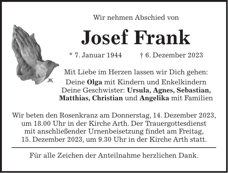 Wir nehmen Abschied von Josef Frank * 7. Januar 1944 + 6. Dezember 2023 Mit Liebe im Herzen lassen wir Dich gehen: Deine Olga mit Kindern und Enkelkindern Deine Geschwister: Ursula, Agnes, Sebastian, Matthias, Christian und Angelika mit Familien Wir beten den Rosenkranz am Donnerstag, 14. Dezember 2023, um 18.00 Uhr in der Kirche Arth. Der Trauergottesdienst mit anschließender Urnenbeisetzung findet am Freitag, 15. Dezember 2023, um 9.30 Uhr in der Kirche Arth statt. Für alle Zeichen der Anteilnahme herzlichen Dank.