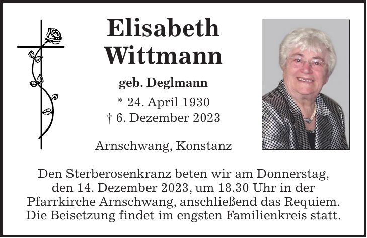Elisabeth Wittmann geb. Deglmann * 24. April 1930 + 6. Dezember 2023 Arnschwang, Konstanz Den Sterberosenkranz beten wir am Donnerstag, den 14. Dezember 2023, um 18.30 Uhr in der Pfarrkirche Arnschwang, anschließend das Requiem. Die Beisetzung findet im engsten Familienkreis statt.