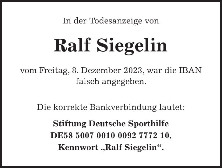 In der Todesanzeige von Ralf Siegelin vom Freitag, 8. Dezember 2023, war die IBAN falsch angegeben. Die korrekte Bankverbindung lautet: Stiftung Deutsche Sporthilfe DE***, Kennwort 'Ralf Siegelin'.