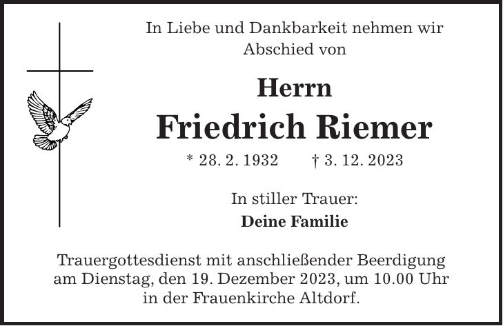 In Liebe und Dankbarkeit nehmen wir Abschied von Herrn Friedrich Riemer * 28. 2. 1932 + 3. 12. 2023 In stiller Trauer: Deine Familie Trauergottesdienst mit anschließender Beerdigung am Dienstag, den 19. Dezember 2023, um 10.00 Uhr in der Frauenkirche Altdorf.