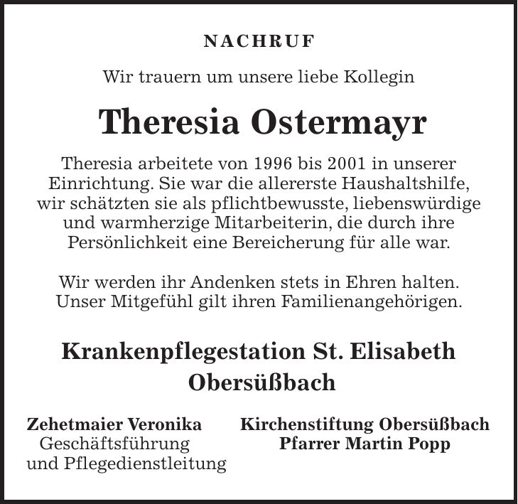 Nachruf Wir trauern um unsere liebe Kollegin Theresia Ostermayr Theresia arbeitete von 1996 bis 2001 in unserer Einrichtung. Sie war die allererste Haushaltshilfe, wir schätzten sie als pflichtbewusste, liebenswürdige und warmherzige Mitarbeiterin, die durch ihre Persönlichkeit eine Bereicherung für alle war. Wir werden ihr Andenken stets in Ehren halten. Unser Mitgefühl gilt ihren Familienangehörigen. Krankenpflegestation St. Elisabeth Obersüßbach Zehetmaier Veronika Kirchenstiftung Obersüßbach Geschäftsführung Pfarrer Martin Popp und Pflegedienstleitung