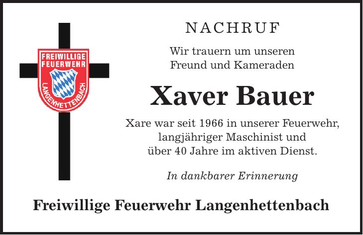 NACHRUF Wir trauern um unseren Freund und Kameraden Xaver Bauer Xare war seit 1966 in unserer Feuerwehr, langjähriger Maschinist und über 40 Jahre im aktiven Dienst. In dankbarer Erinnerung Freiwillige Feuerwehr Langenhettenbach